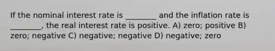 If the nominal interest rate is ________ and the inflation rate is ________, the real interest rate is positive. A) zero; positive B) zero; negative C) negative; negative D) negative; zero