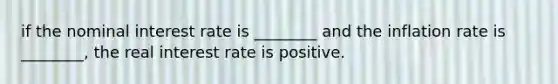 if the nominal interest rate is ________ and the inflation rate is ________, the real interest rate is positive.
