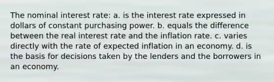 The nominal interest rate: a. is the interest rate expressed in dollars of constant purchasing power. b. equals the difference between the real interest rate and the inflation rate. c. varies directly with the rate of expected inflation in an economy. d. is the basis for decisions taken by the lenders and the borrowers in an economy.