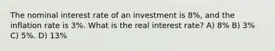 The nominal interest rate of an investment is 8%, and the inflation rate is 3%. What is the real interest rate? A) 8% B) 3% C) 5%. D) 13%