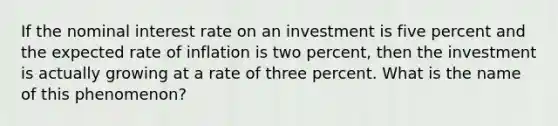 If the nominal interest rate on an investment is five percent and the expected rate of inflation is two percent, then the investment is actually growing at a rate of three percent. What is the name of this phenomenon?