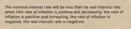 The nominal interest rate will be less than he real interest rate when (the rate of inflation is positive but decreasing, the rate of inflation is positive and increasing, the rate of inflation is negative, the real interest rate is negative)