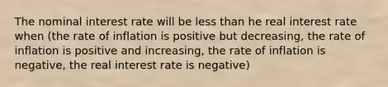 The nominal interest rate will be <a href='https://www.questionai.com/knowledge/k7BtlYpAMX-less-than' class='anchor-knowledge'>less than</a> he real interest rate when (the rate of inflation is positive but decreasing, the rate of inflation is positive and increasing, the rate of inflation is negative, the real interest rate is negative)