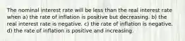 The nominal interest rate will be less than the real interest rate when a) the rate of inflation is positive but decreasing. b) the real interest rate is negative. c) the rate of inflation is negative. d) the rate of inflation is positive and increasing.