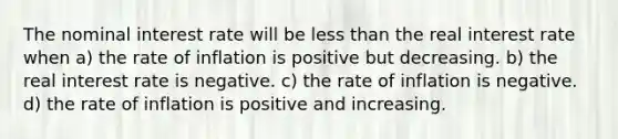 The nominal interest rate will be <a href='https://www.questionai.com/knowledge/k7BtlYpAMX-less-than' class='anchor-knowledge'>less than</a> the real interest rate when a) the rate of inflation is positive but decreasing. b) the real interest rate is negative. c) the rate of inflation is negative. d) the rate of inflation is positive and increasing.