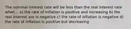 The nominal interest rate will be less than the real interest rate when... a) the rate of inflation is positive and increasing b) the real interest are is negative c) the rate of inflation is negative d) the rate of inflation is positive but decreasing