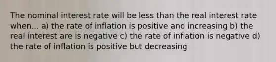 The nominal interest rate will be less than the real interest rate when... a) the rate of inflation is positive and increasing b) the real interest are is negative c) the rate of inflation is negative d) the rate of inflation is positive but decreasing