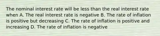 The nominal interest rate will be less than the real interest rate when A. The real interest rate is negative B. The rate of inflation is positive but decreasing C. The rate of inflation is positive and increasing D. The rate of inflation is negative