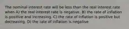 The nominal interest rate will be less than the real interest rate when A) the real interest rate is negative. B) the rate of inflation is positive and increasing. C) the rate of inflation is positive but decreasing. D) the rate of inflation is negative