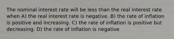 The nominal interest rate will be less than the real interest rate when A) the real interest rate is negative. B) the rate of inflation is positive and increasing. C) the rate of inflation is positive but decreasing. D) the rate of inflation is negative