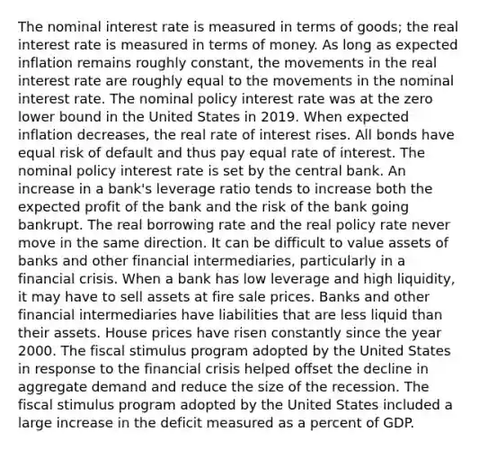 The nominal interest rate is measured in terms of goods; the real interest rate is measured in terms of money. As long as expected inflation remains roughly​ constant, the movements in the real interest rate are roughly equal to the movements in the nominal interest rate. The nominal policy interest rate was at the zero lower bound in the United States in 2019. When expected inflation decreases, the real rate of interest rises. All bonds have equal risk of default and thus pay equal rate of interest. The nominal policy interest rate is set by the central bank. An increase in a bank's leverage ratio tends to increase both the expected profit of the bank and the risk of the bank going bankrupt. The real borrowing rate and the real policy rate never move in the same direction. It can be difficult to value assets of banks and other financial intermediaries, particularly in a financial crisis. When a bank has low leverage and high liquidity, it may have to sell assets at fire sale prices. Banks and other financial intermediaries have liabilities that are less liquid than their assets. House prices have risen constantly since the year 2000. The fiscal stimulus program adopted by the United States in response to the financial crisis helped offset the decline in aggregate demand and reduce the size of the recession. The fiscal stimulus program adopted by the United States included a large increase in the deficit measured as a percent of GDP.