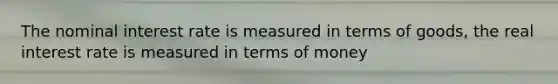 The nominal interest rate is measured in terms of goods, the real interest rate is measured in terms of money