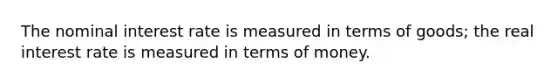 The nominal interest rate is measured in terms of goods; the real interest rate is measured in terms of money.