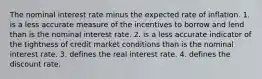 The nominal interest rate minus the expected rate of inflation. 1. is a less accurate measure of the incentives to borrow and lend than is the nominal interest rate. 2. is a less accurate indicator of the tightness of credit market conditions than is the nominal interest rate. 3. defines the real interest rate. 4. defines the discount rate.