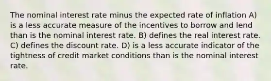 The nominal interest rate minus the expected rate of inflation A) is a less accurate measure of the incentives to borrow and lend than is the nominal interest rate. B) defines the real interest rate. C) defines the discount rate. D) is a less accurate indicator of the tightness of credit market conditions than is the nominal interest rate.