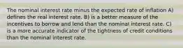 The nominal interest rate minus the expected rate of inflation A) defines the real interest rate. B) is a better measure of the incentives to borrow and lend than the nominal interest rate. C) is a more accurate indicator of the tightness of credit conditions than the nominal interest rate.