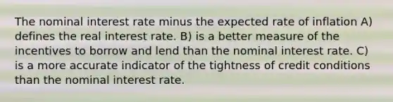 The nominal interest rate minus the expected rate of inflation A) defines the real interest rate. B) is a better measure of the incentives to borrow and lend than the nominal interest rate. C) is a more accurate indicator of the tightness of credit conditions than the nominal interest rate.