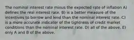 The nominal interest rate minus the expected rate of inflation A) defines the real interest rate. B) is a better measure of the incentives to borrow and lend than the nominal interest rate. C) is a more accurate indicator of the tightness of credit market conditions than the nominal interest rate. D) all of the above. E) only A and B of the above.