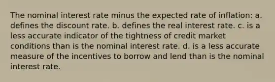 The nominal interest rate minus the expected rate of inflation: a. defines the discount rate. b. defines the real interest rate. c. is a less accurate indicator of the tightness of credit market conditions than is the nominal interest rate. d. is a less accurate measure of the incentives to borrow and lend than is the nominal interest rate.