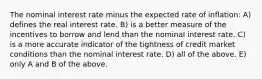 The nominal interest rate minus the expected rate of inflation: A) defines the real interest rate. B) is a better measure of the incentives to borrow and lend than the nominal interest rate. C) is a more accurate indicator of the tightness of credit market conditions than the nominal interest rate. D) all of the above. E) only A and B of the above.