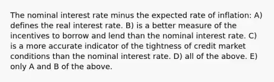 The nominal interest rate minus the expected rate of inflation: A) defines the real interest rate. B) is a better measure of the incentives to borrow and lend than the nominal interest rate. C) is a more accurate indicator of the tightness of credit market conditions than the nominal interest rate. D) all of the above. E) only A and B of the above.