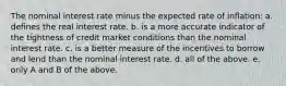 The nominal interest rate minus the expected rate of inflation: a. defines the real interest rate. b. is a more accurate indicator of the tightness of credit market conditions than the nominal interest rate. c. is a better measure of the incentives to borrow and lend than the nominal interest rate. d. all of the above. e. only A and B of the above.