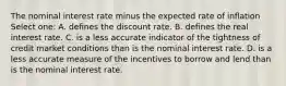 The nominal interest rate minus the expected rate of inflation Select one: A. defines the discount rate. B. defines the real interest rate. C. is a less accurate indicator of the tightness of credit market conditions than is the nominal interest rate. D. is a less accurate measure of the incentives to borrow and lend than is the nominal interest rate.