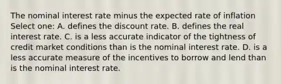 The nominal interest rate minus the expected rate of inflation Select one: A. defines the discount rate. B. defines the real interest rate. C. is a less accurate indicator of the tightness of credit market conditions than is the nominal interest rate. D. is a less accurate measure of the incentives to borrow and lend than is the nominal interest rate.