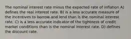 The nominal interest rate minus the expected rate of inflation A) defines the real interest rate. B) is a less accurate measure of the incentives to borrow and lend than is the nominal interest rate. C) is a less accurate indicator of the tightness of credit market conditions than is the nominal interest rate. D) defines the discount rate.