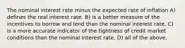 The nominal interest rate minus the expected rate of inflation A) defines the real interest rate. B) is a better measure of the incentives to borrow and lend than the nominal interest rate. C) is a more accurate indicator of the tightness of credit market conditions than the nominal interest rate. D) all of the above.