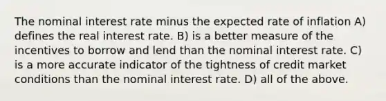 The nominal interest rate minus the expected rate of inflation A) defines the real interest rate. B) is a better measure of the incentives to borrow and lend than the nominal interest rate. C) is a more accurate indicator of the tightness of credit market conditions than the nominal interest rate. D) all of the above.