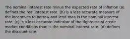 The nominal interest rate minus the expected rate of inflation (a) defines the real interest rate. (b) is a less accurate measure of the incentives to borrow and lend than is the nominal interest rate. (c) is a less accurate indicator of the tightness of credit market conditions than is the nominal interest rate. (d) defines the discount rate.