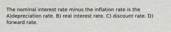 The nominal interest rate minus the inflation rate is the A)depreciation rate. B) real interest rate. C) discount rate. D) forward rate.