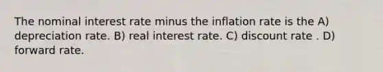 The nominal interest rate minus the inflation rate is the A) depreciation rate. B) real interest rate. C) discount rate . D) forward rate.