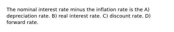 The nominal interest rate minus the inflation rate is the A) depreciation rate. B) real interest rate. C) discount rate. D) forward rate.