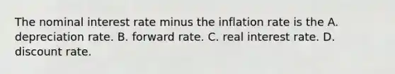 The nominal interest rate minus the inflation rate is the A. depreciation rate. B. forward rate. C. real interest rate. D. discount rate.