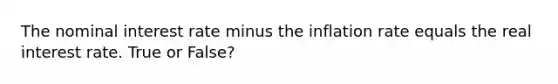 The nominal interest rate minus the inflation rate equals the real interest rate. True or False?