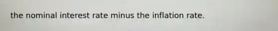 the nominal interest rate minus the inflation rate.