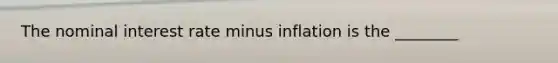 The nominal interest rate minus inflation is the ________