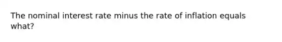 The nominal interest rate minus the rate of inflation equals what?