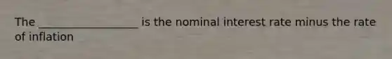 The __________________ is the nominal interest rate minus the rate of inflation