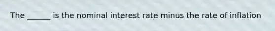 The ______ is the nominal interest rate minus the rate of inflation