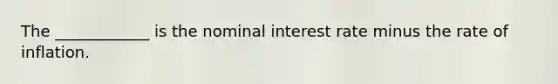 The ____________ is the nominal interest rate minus the rate of inflation.