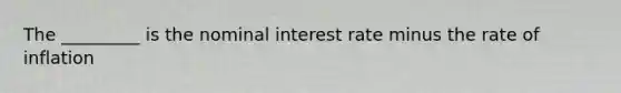 The _________ is the nominal interest rate minus the rate of inflation