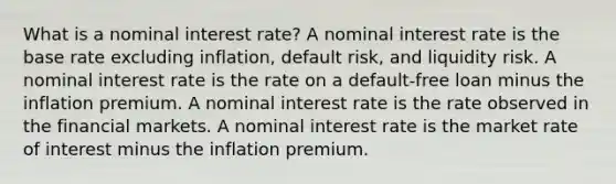 What is a nominal interest rate? A nominal interest rate is the base rate excluding inflation, default risk, and liquidity risk. A nominal interest rate is the rate on a default-free loan minus the inflation premium. A nominal interest rate is the rate observed in the financial markets. A nominal interest rate is the market rate of interest minus the inflation premium.