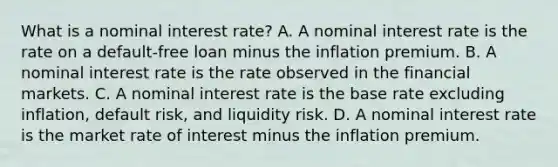 What is a nominal interest rate? A. A nominal interest rate is the rate on a default-free loan minus the inflation premium. B. A nominal interest rate is the rate observed in the financial markets. C. A nominal interest rate is the base rate excluding inflation, default risk, and liquidity risk. D. A nominal interest rate is the market rate of interest minus the inflation premium.