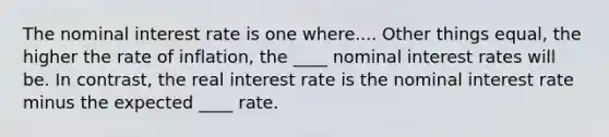 The nominal interest rate is one where.... Other things equal, the higher the rate of inflation, the ____ nominal interest rates will be. In contrast, the real interest rate is the nominal interest rate minus the expected ____ rate.