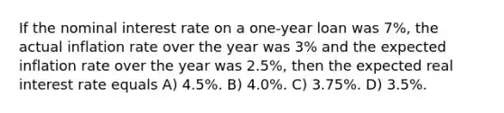 If the nominal interest rate on a one-year loan was 7%, the actual inflation rate over the year was 3% and the expected inflation rate over the year was 2.5%, then the expected real interest rate equals A) 4.5%. B) 4.0%. C) 3.75%. D) 3.5%.