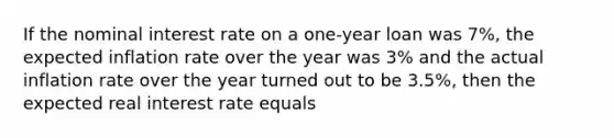 If the nominal interest rate on a one-year loan was 7%, the expected inflation rate over the year was 3% and the actual inflation rate over the year turned out to be 3.5%, then the expected real interest rate equals