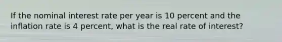 If the nominal interest rate per year is 10 percent and the inflation rate is 4 percent, what is the real rate of interest?